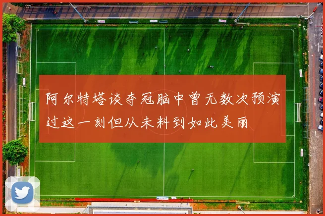 阿尔特塔谈夺冠脑中曾无数次预演过这一刻但从未料到如此美丽